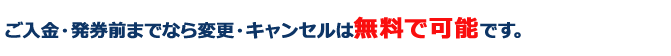 ご入金・発券前までなら変更・キャンセルは無料で可能です。
